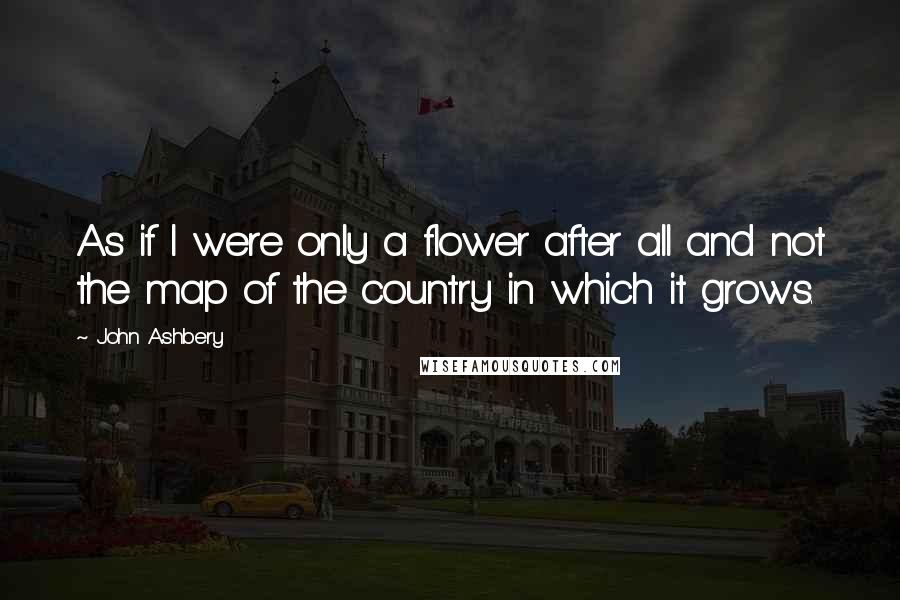 John Ashbery Quotes: As if I were only a flower after all and not the map of the country in which it grows.