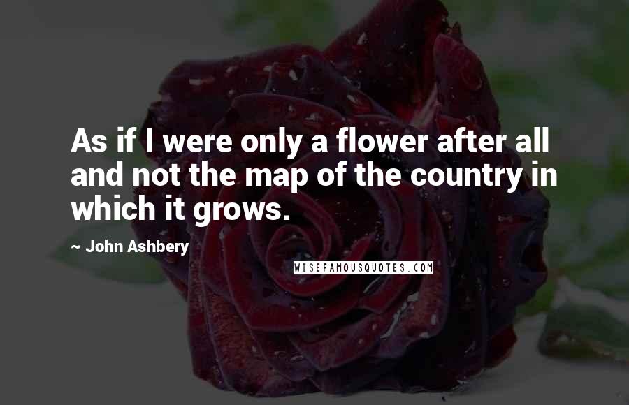 John Ashbery Quotes: As if I were only a flower after all and not the map of the country in which it grows.