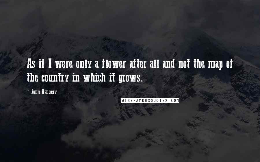 John Ashbery Quotes: As if I were only a flower after all and not the map of the country in which it grows.