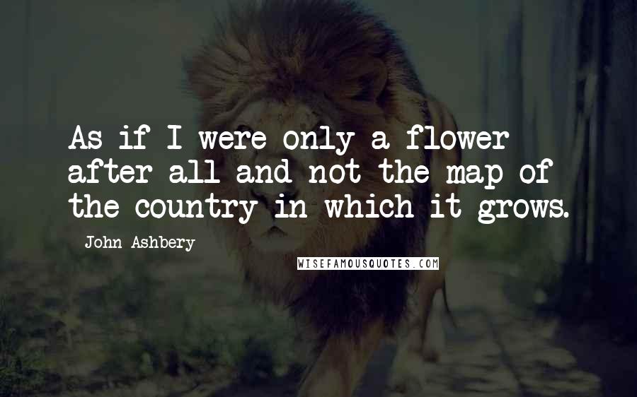 John Ashbery Quotes: As if I were only a flower after all and not the map of the country in which it grows.