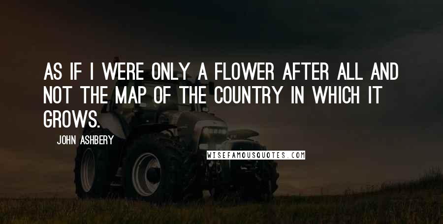 John Ashbery Quotes: As if I were only a flower after all and not the map of the country in which it grows.