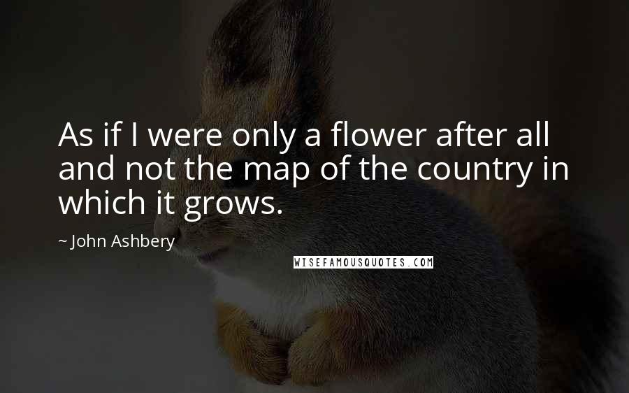 John Ashbery Quotes: As if I were only a flower after all and not the map of the country in which it grows.