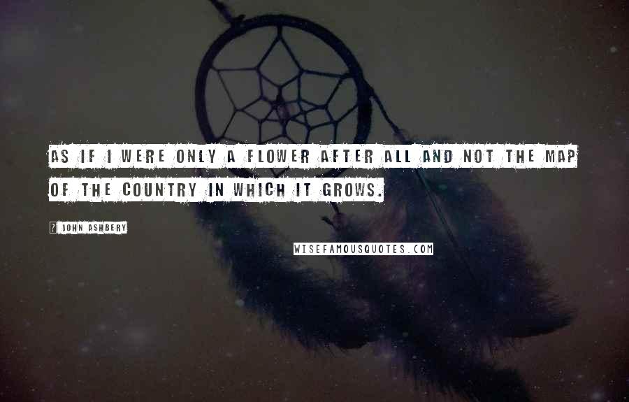 John Ashbery Quotes: As if I were only a flower after all and not the map of the country in which it grows.