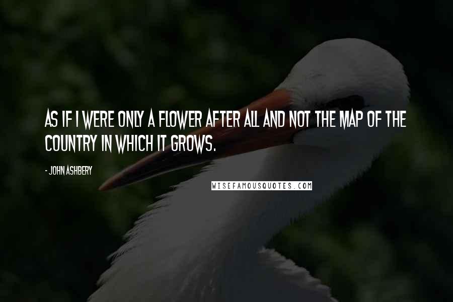 John Ashbery Quotes: As if I were only a flower after all and not the map of the country in which it grows.