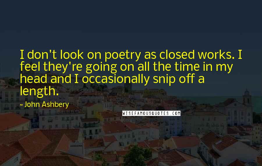 John Ashbery Quotes: I don't look on poetry as closed works. I feel they're going on all the time in my head and I occasionally snip off a length.