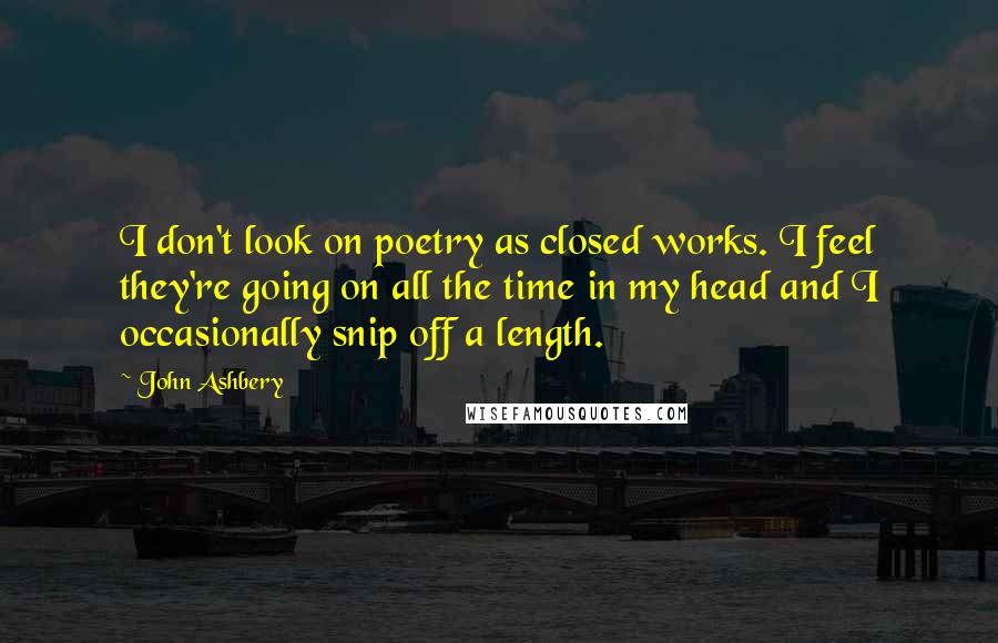 John Ashbery Quotes: I don't look on poetry as closed works. I feel they're going on all the time in my head and I occasionally snip off a length.