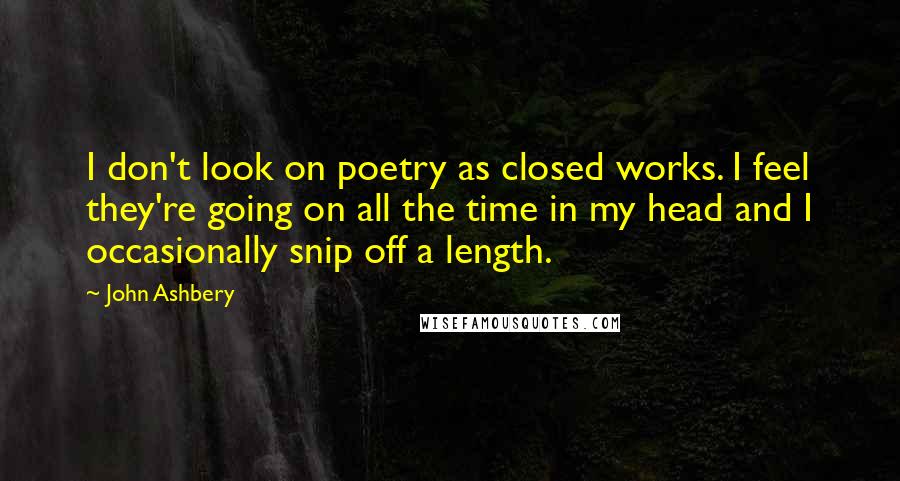 John Ashbery Quotes: I don't look on poetry as closed works. I feel they're going on all the time in my head and I occasionally snip off a length.