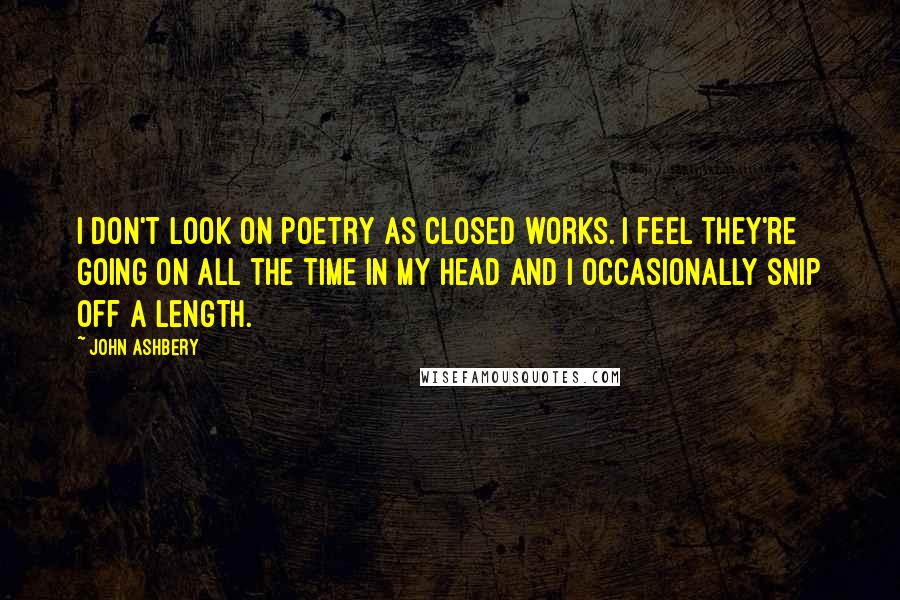 John Ashbery Quotes: I don't look on poetry as closed works. I feel they're going on all the time in my head and I occasionally snip off a length.