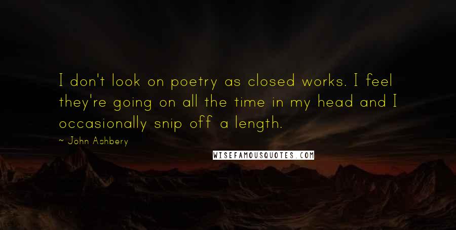 John Ashbery Quotes: I don't look on poetry as closed works. I feel they're going on all the time in my head and I occasionally snip off a length.