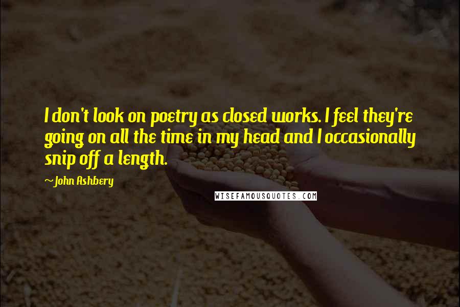 John Ashbery Quotes: I don't look on poetry as closed works. I feel they're going on all the time in my head and I occasionally snip off a length.