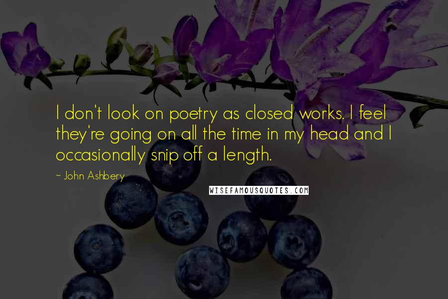 John Ashbery Quotes: I don't look on poetry as closed works. I feel they're going on all the time in my head and I occasionally snip off a length.