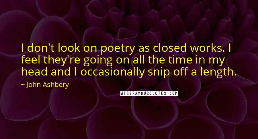 John Ashbery Quotes: I don't look on poetry as closed works. I feel they're going on all the time in my head and I occasionally snip off a length.