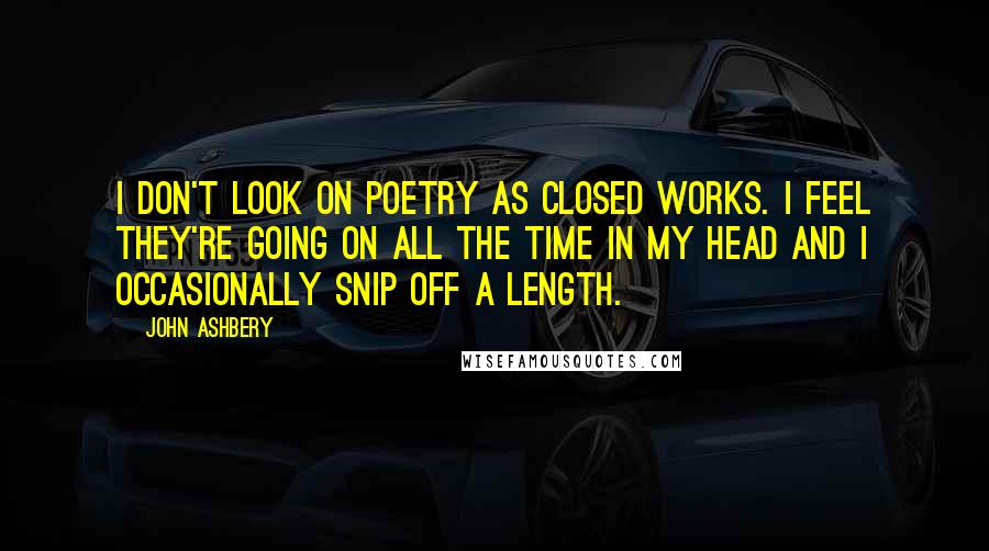 John Ashbery Quotes: I don't look on poetry as closed works. I feel they're going on all the time in my head and I occasionally snip off a length.