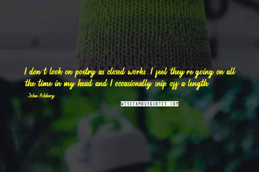 John Ashbery Quotes: I don't look on poetry as closed works. I feel they're going on all the time in my head and I occasionally snip off a length.