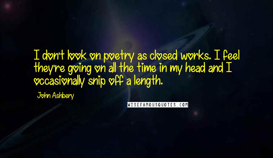 John Ashbery Quotes: I don't look on poetry as closed works. I feel they're going on all the time in my head and I occasionally snip off a length.