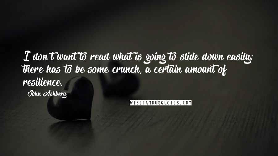 John Ashbery Quotes: I don't want to read what is going to slide down easily; there has to be some crunch, a certain amount of resilience.