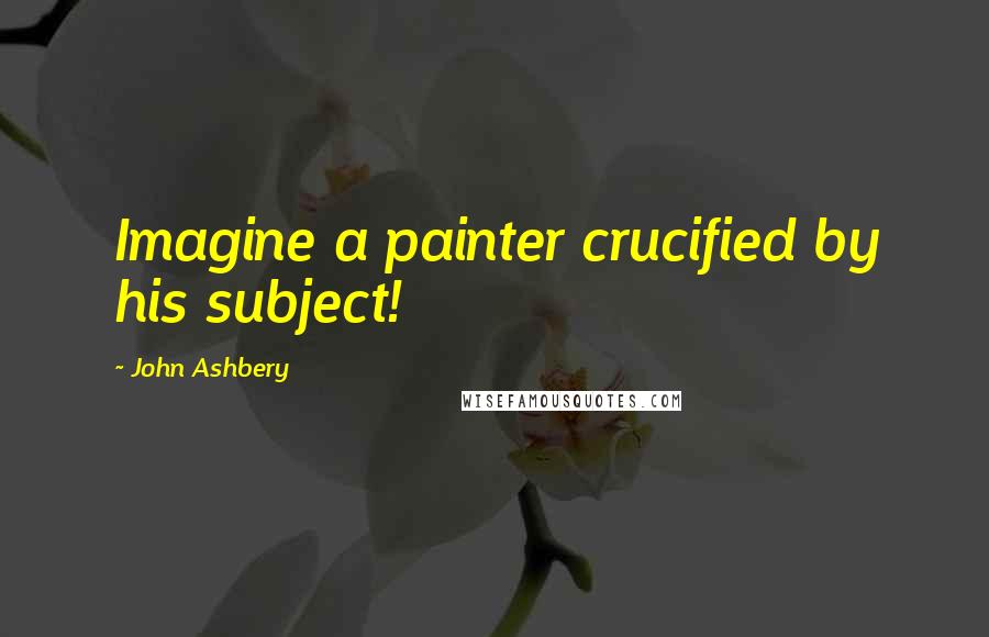 John Ashbery Quotes: Imagine a painter crucified by his subject!