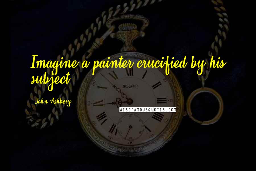 John Ashbery Quotes: Imagine a painter crucified by his subject!