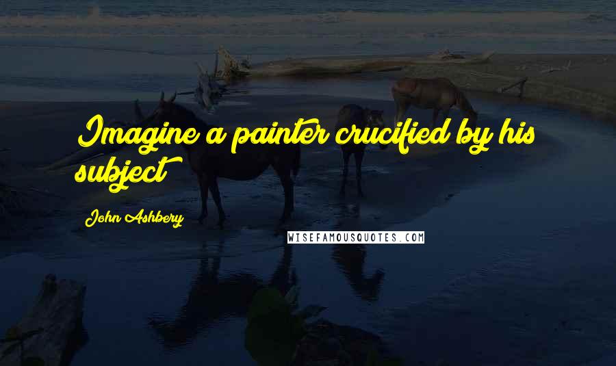 John Ashbery Quotes: Imagine a painter crucified by his subject!