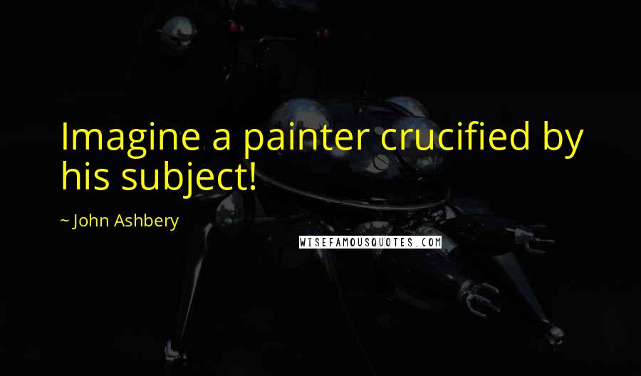 John Ashbery Quotes: Imagine a painter crucified by his subject!