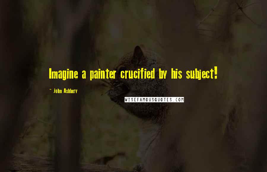 John Ashbery Quotes: Imagine a painter crucified by his subject!