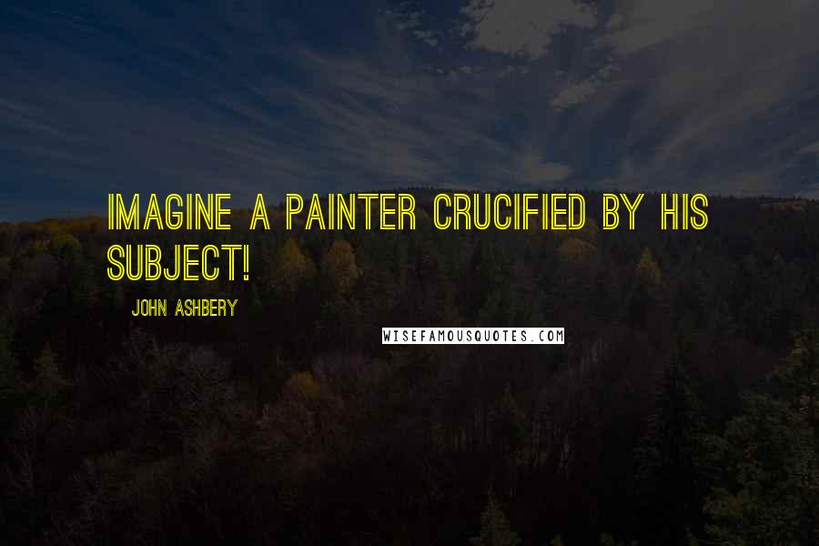 John Ashbery Quotes: Imagine a painter crucified by his subject!