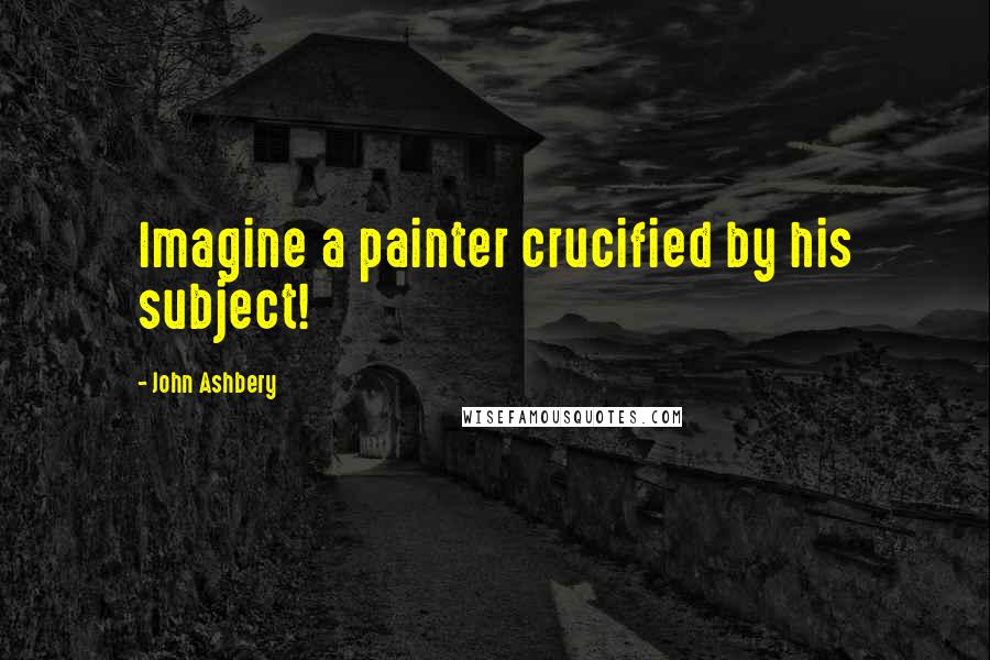 John Ashbery Quotes: Imagine a painter crucified by his subject!