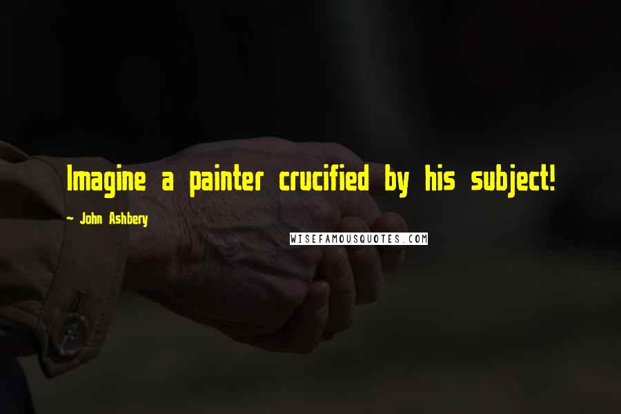 John Ashbery Quotes: Imagine a painter crucified by his subject!