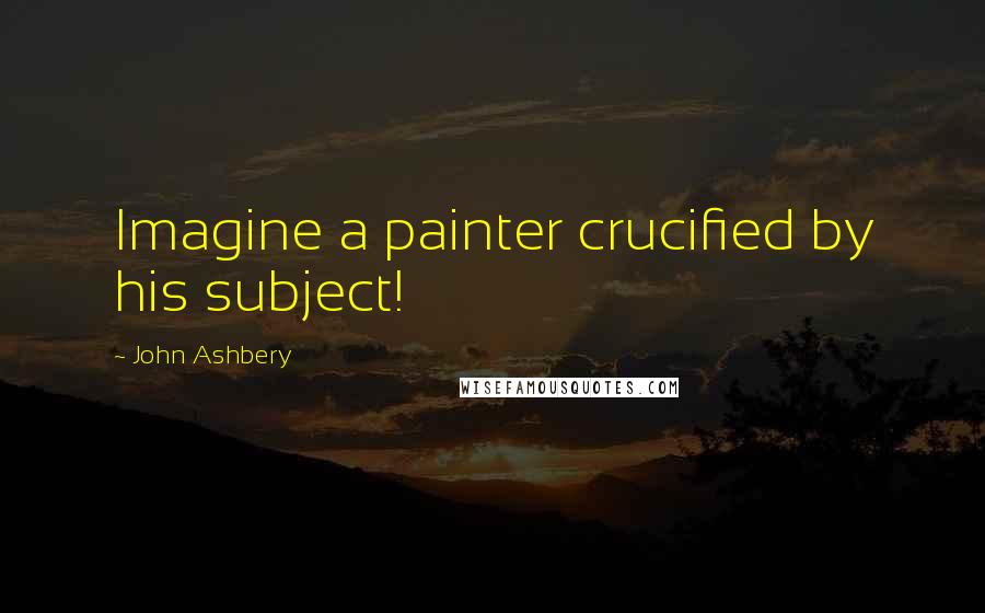 John Ashbery Quotes: Imagine a painter crucified by his subject!