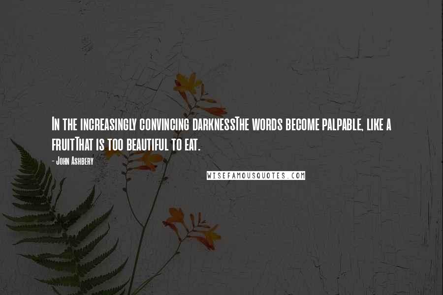 John Ashbery Quotes: In the increasingly convincing darknessThe words become palpable, like a fruitThat is too beautiful to eat.