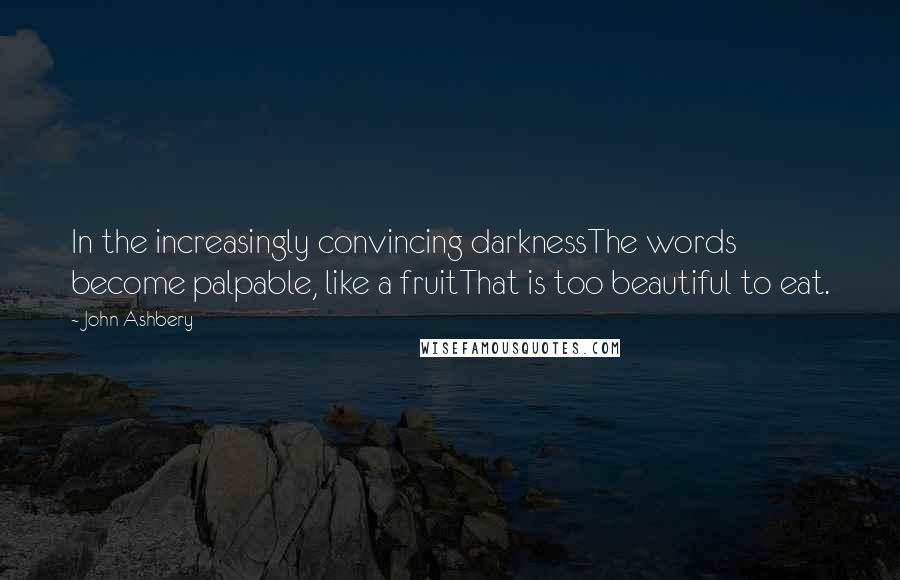 John Ashbery Quotes: In the increasingly convincing darknessThe words become palpable, like a fruitThat is too beautiful to eat.