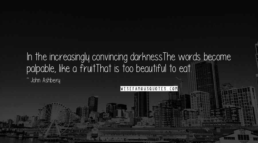 John Ashbery Quotes: In the increasingly convincing darknessThe words become palpable, like a fruitThat is too beautiful to eat.