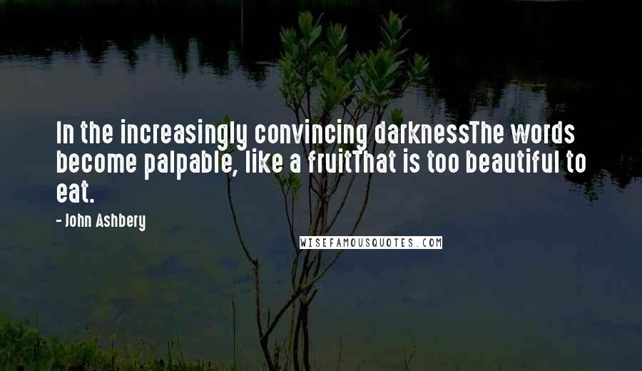 John Ashbery Quotes: In the increasingly convincing darknessThe words become palpable, like a fruitThat is too beautiful to eat.