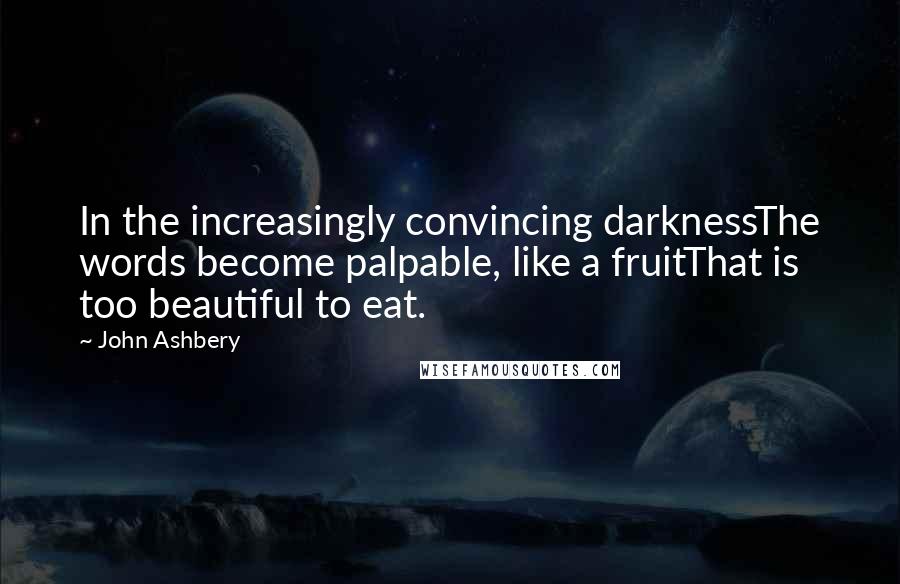 John Ashbery Quotes: In the increasingly convincing darknessThe words become palpable, like a fruitThat is too beautiful to eat.