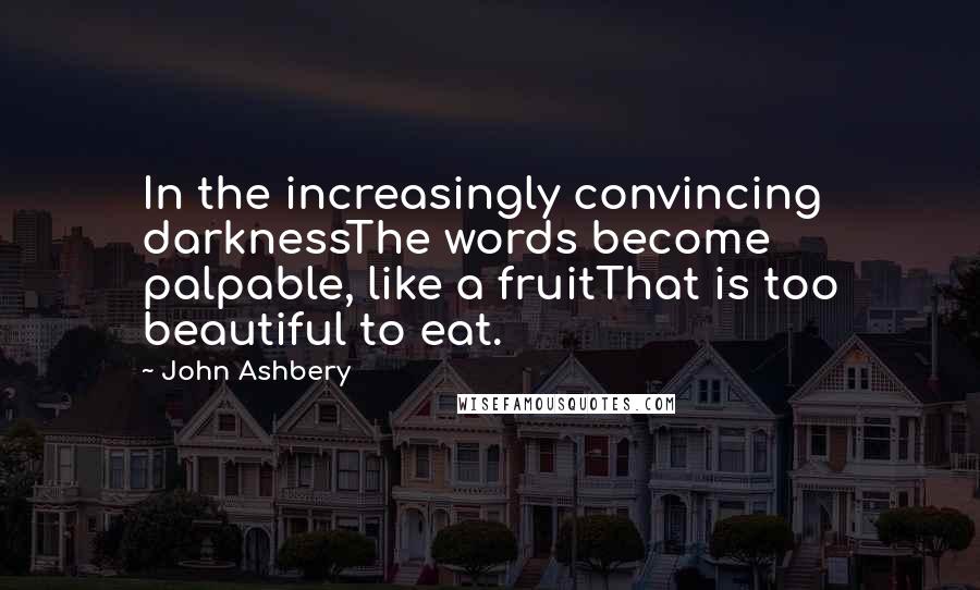 John Ashbery Quotes: In the increasingly convincing darknessThe words become palpable, like a fruitThat is too beautiful to eat.
