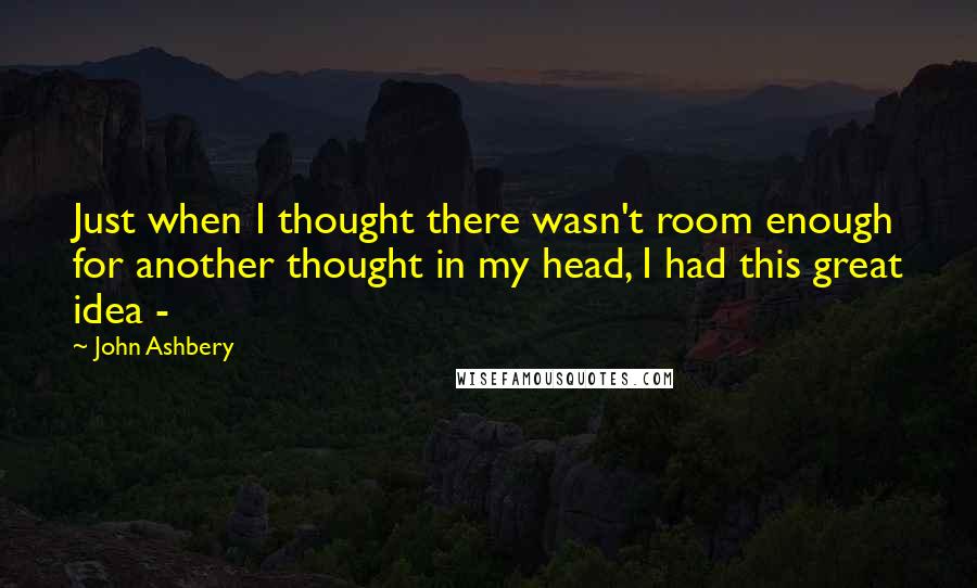 John Ashbery Quotes: Just when I thought there wasn't room enough for another thought in my head, I had this great idea - 