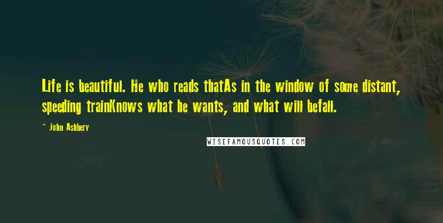 John Ashbery Quotes: Life is beautiful. He who reads thatAs in the window of some distant, speeding trainKnows what he wants, and what will befall.