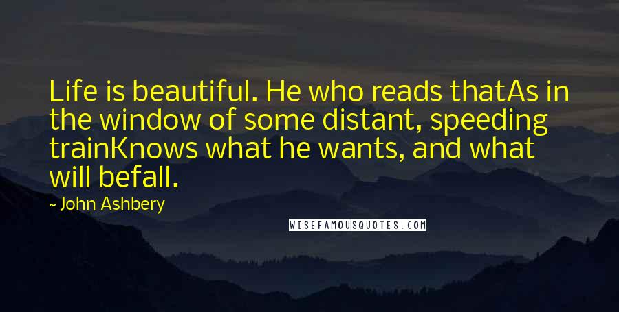 John Ashbery Quotes: Life is beautiful. He who reads thatAs in the window of some distant, speeding trainKnows what he wants, and what will befall.