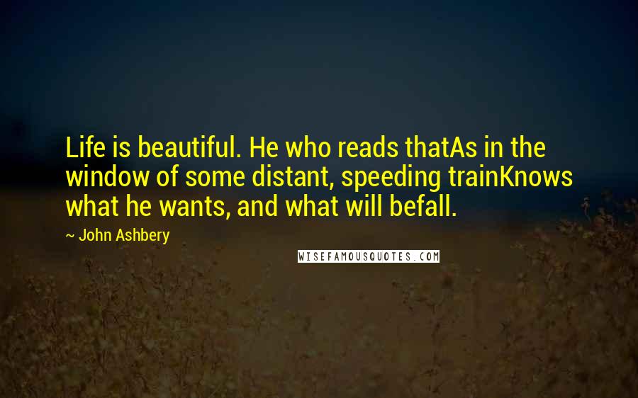 John Ashbery Quotes: Life is beautiful. He who reads thatAs in the window of some distant, speeding trainKnows what he wants, and what will befall.