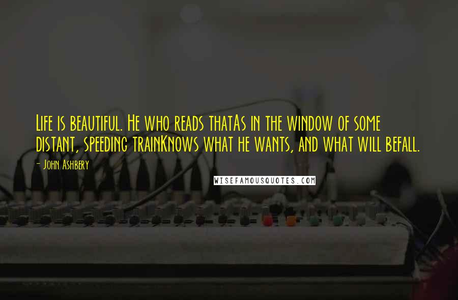 John Ashbery Quotes: Life is beautiful. He who reads thatAs in the window of some distant, speeding trainKnows what he wants, and what will befall.