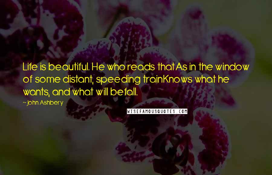 John Ashbery Quotes: Life is beautiful. He who reads thatAs in the window of some distant, speeding trainKnows what he wants, and what will befall.