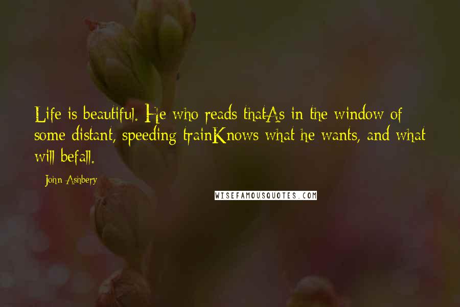 John Ashbery Quotes: Life is beautiful. He who reads thatAs in the window of some distant, speeding trainKnows what he wants, and what will befall.