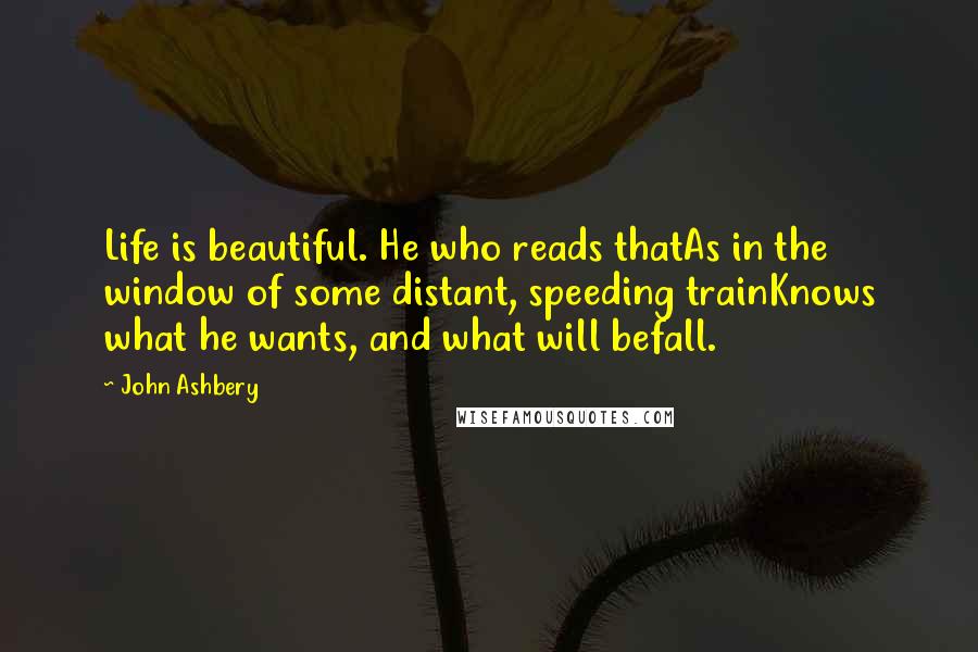 John Ashbery Quotes: Life is beautiful. He who reads thatAs in the window of some distant, speeding trainKnows what he wants, and what will befall.