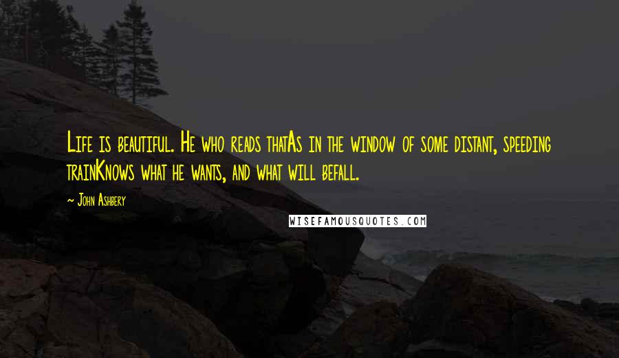 John Ashbery Quotes: Life is beautiful. He who reads thatAs in the window of some distant, speeding trainKnows what he wants, and what will befall.