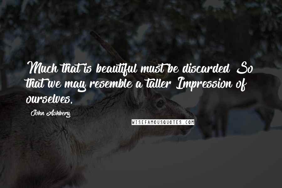 John Ashbery Quotes: Much that is beautiful must be discarded So that we may resemble a taller Impression of ourselves.