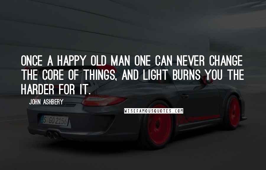 John Ashbery Quotes: Once a happy old man One can never change the core of things, and light burns you the harder for it.