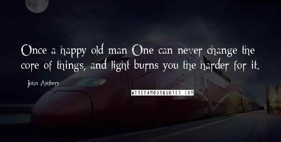 John Ashbery Quotes: Once a happy old man One can never change the core of things, and light burns you the harder for it.