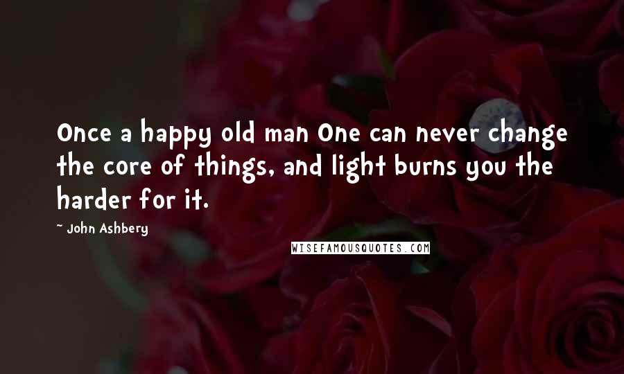 John Ashbery Quotes: Once a happy old man One can never change the core of things, and light burns you the harder for it.