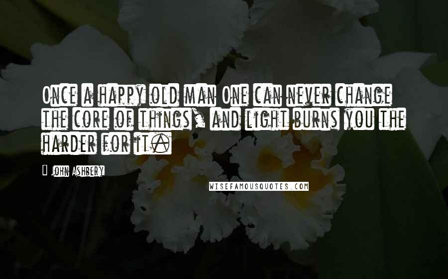 John Ashbery Quotes: Once a happy old man One can never change the core of things, and light burns you the harder for it.