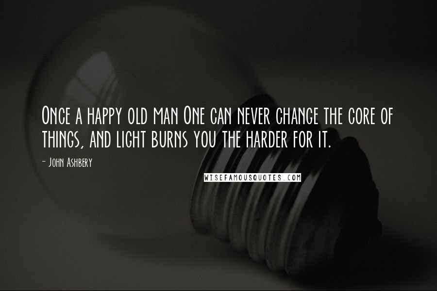 John Ashbery Quotes: Once a happy old man One can never change the core of things, and light burns you the harder for it.